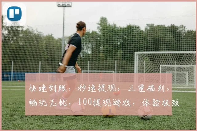快速到账，秒速提现，三重福利，畅玩无忧，100提现游戏，体验极致乐趣